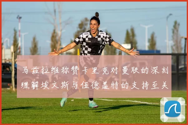 马兹拉维称赞卡里克对曼联的深刻理解埃文斯与伍德盖特的支持至关重要