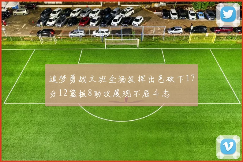 追梦勇战文班全场发挥出色砍下17分12篮板8助攻展现不屈斗志