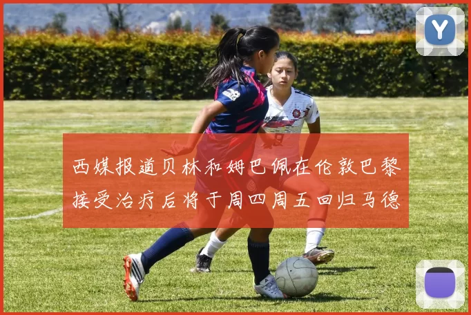 西媒报道贝林和姆巴佩在伦敦巴黎接受治疗后将于周四周五回归马德里