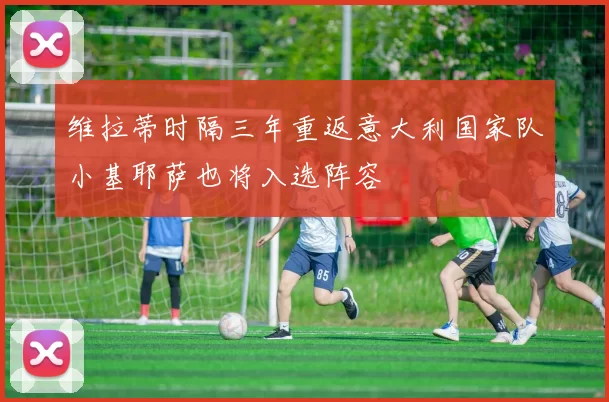 维拉蒂时隔三年重返意大利国家队小基耶萨也将入选阵容