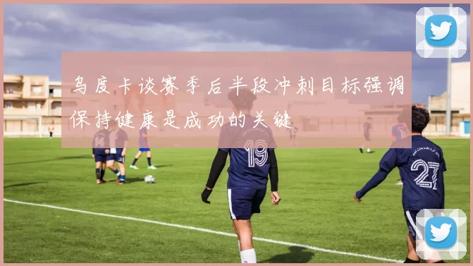 乌度卡谈赛季后半段冲刺目标强调保持健康是成功的关键