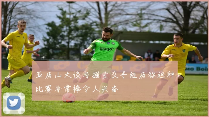 亚历山大谈与掘金交手经历称这种比赛非常棒令人兴奋