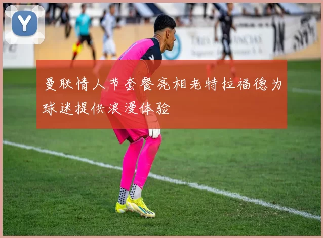 曼联情人节套餐亮相老特拉福德为球迷提供浪漫体验