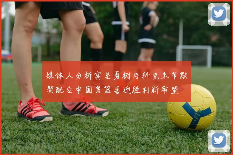 媒体人分析富坚勇树与科克末节默契配合中国男篮喜迎胜利新希望