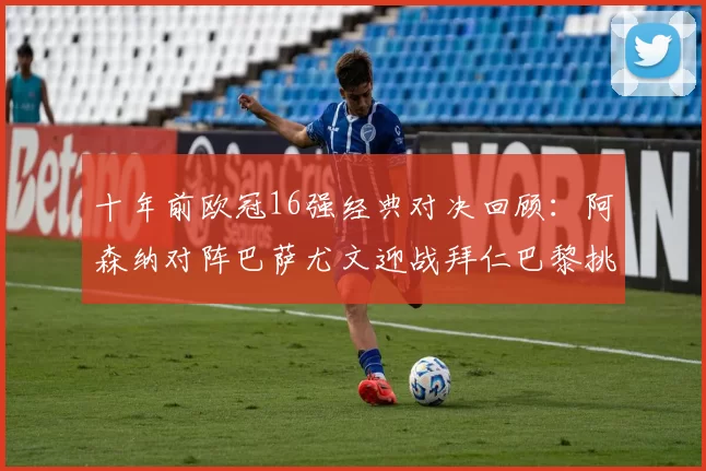 十年前欧冠16强经典对决回顾：阿森纳对阵巴萨尤文迎战拜仁巴黎挑战切尔西