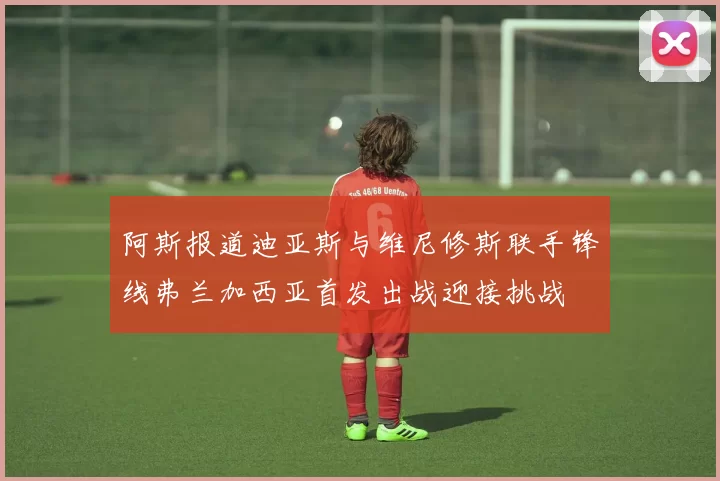 阿斯报道迪亚斯与维尼修斯联手锋线弗兰加西亚首发出战迎接挑战