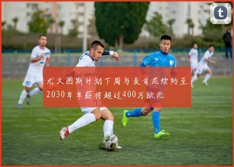 尤文图斯计划下周与麦肯尼续约至2030年年薪将超过400万欧元