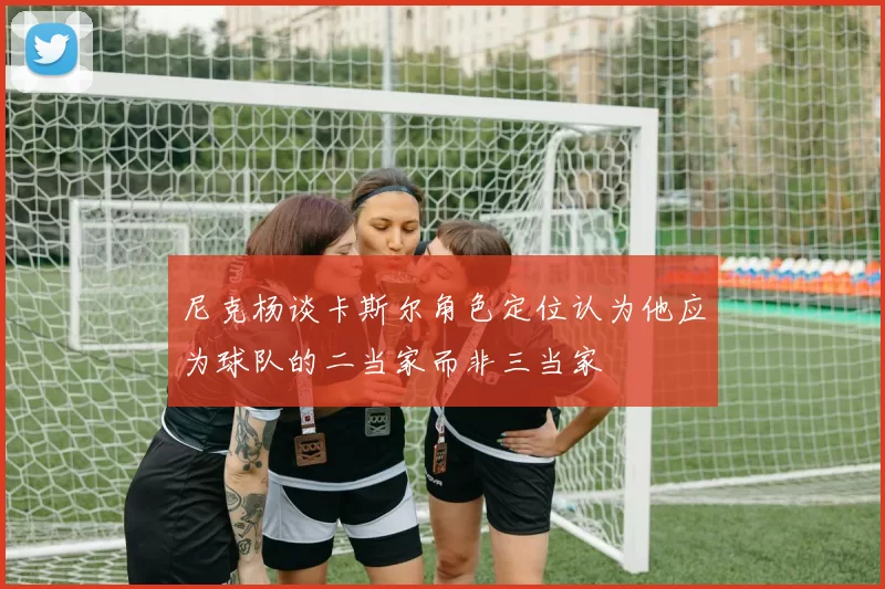 尼克杨谈卡斯尔角色定位认为他应为球队的二当家而非三当家