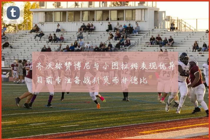 齐沃称赞博尼与小图拉姆表现优异目前专注备战科莫而非德比