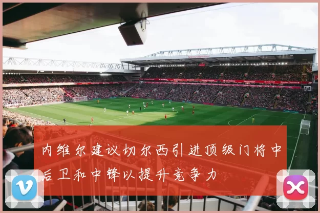 内维尔建议切尔西引进顶级门将中后卫和中锋以提升竞争力