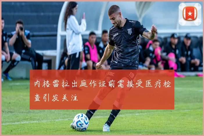 内格雷拉出庭作证前需接受医疗检查引发关注
