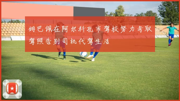 姆巴佩在阿尔科孔市驾校努力考取驾照告别司机代驾生活