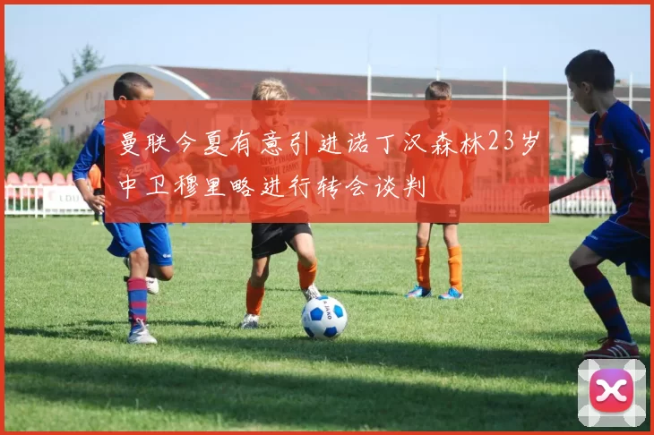 曼联今夏有意引进诺丁汉森林23岁中卫穆里略进行转会谈判