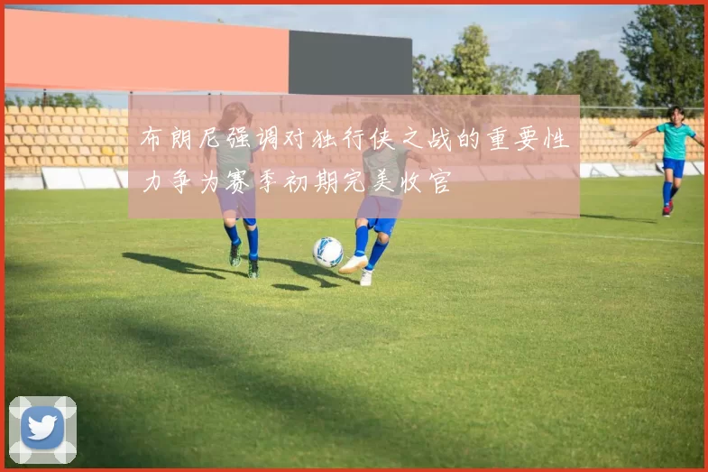 布朗尼强调对独行侠之战的重要性力争为赛季初期完美收官
