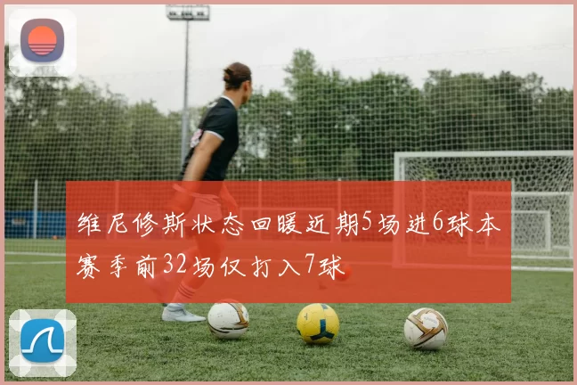 维尼修斯状态回暖近期5场进6球本赛季前32场仅打入7球