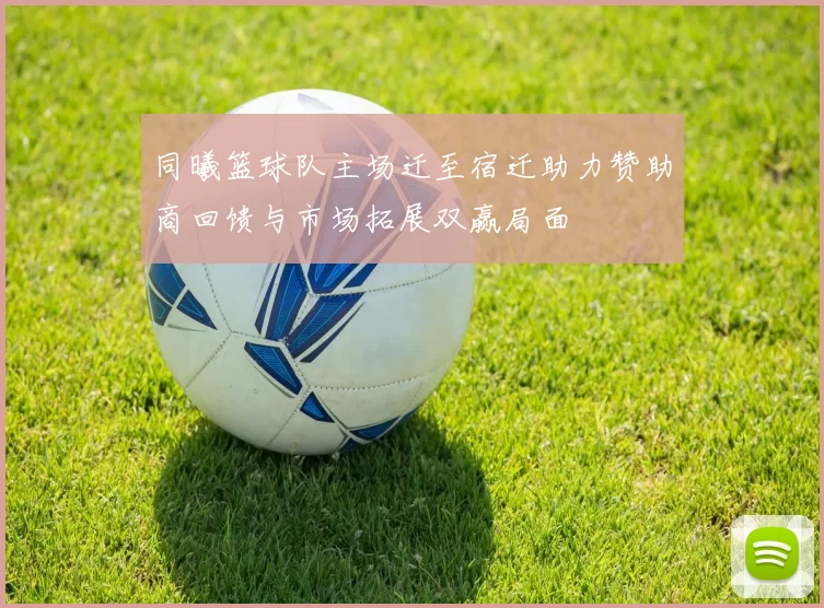 同曦篮球队主场迁至宿迁助力赞助商回馈与市场拓展双赢局面