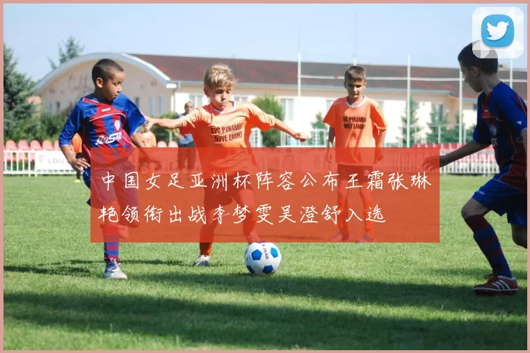 中国女足亚洲杯阵容公布王霜张琳艳领衔出战李梦雯吴澄舒入选