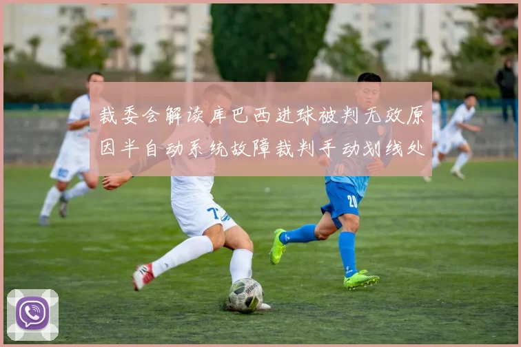 裁委会解读库巴西进球被判无效原因半自动系统故障裁判手动划线处理