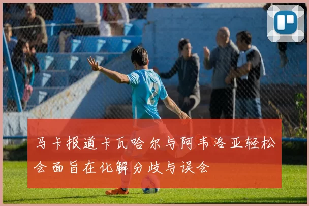 马卡报道卡瓦哈尔与阿韦洛亚轻松会面旨在化解分歧与误会