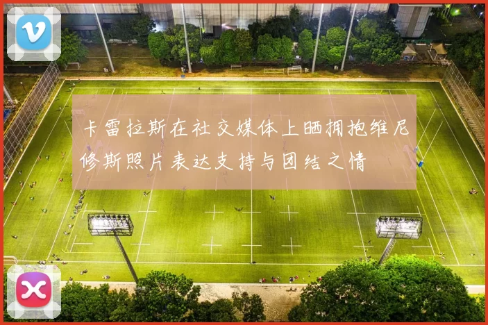 卡雷拉斯在社交媒体上晒拥抱维尼修斯照片表达支持与团结之情