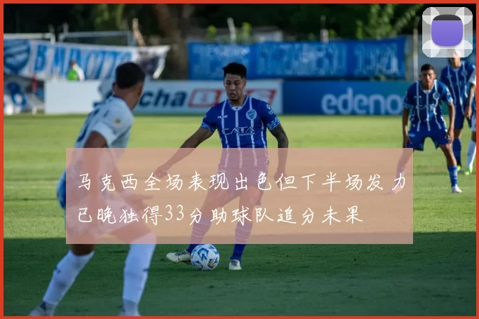 马克西全场表现出色但下半场发力已晚独得33分助球队追分未果