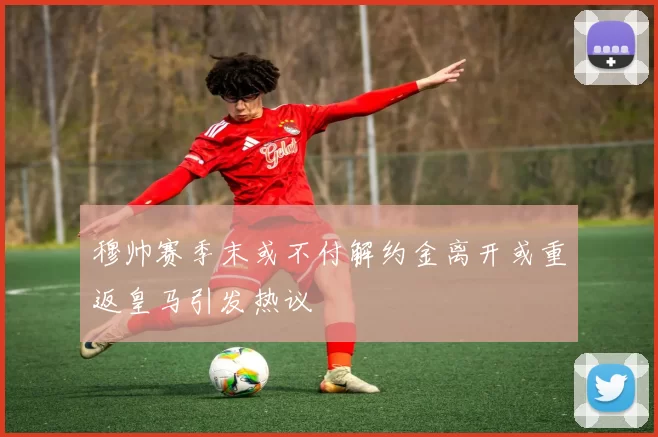 穆帅赛季末或不付解约金离开或重返皇马引发热议