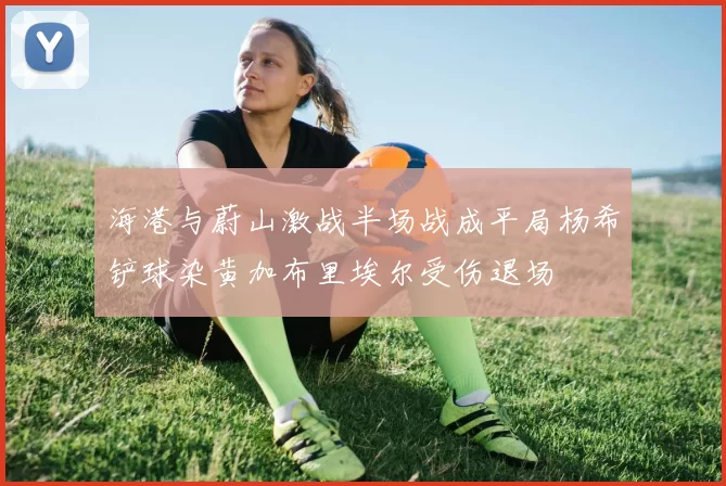海港与蔚山激战半场战成平局杨希铲球染黄加布里埃尔受伤退场