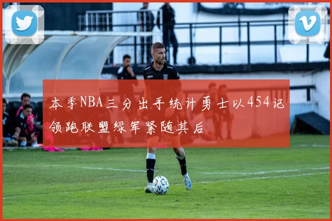 本季NBA三分出手统计勇士以454记领跑联盟绿军紧随其后