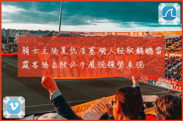 骑士主场复仇活塞湖人轻取鹈鹕雷霆客场击败公牛展现强势表现