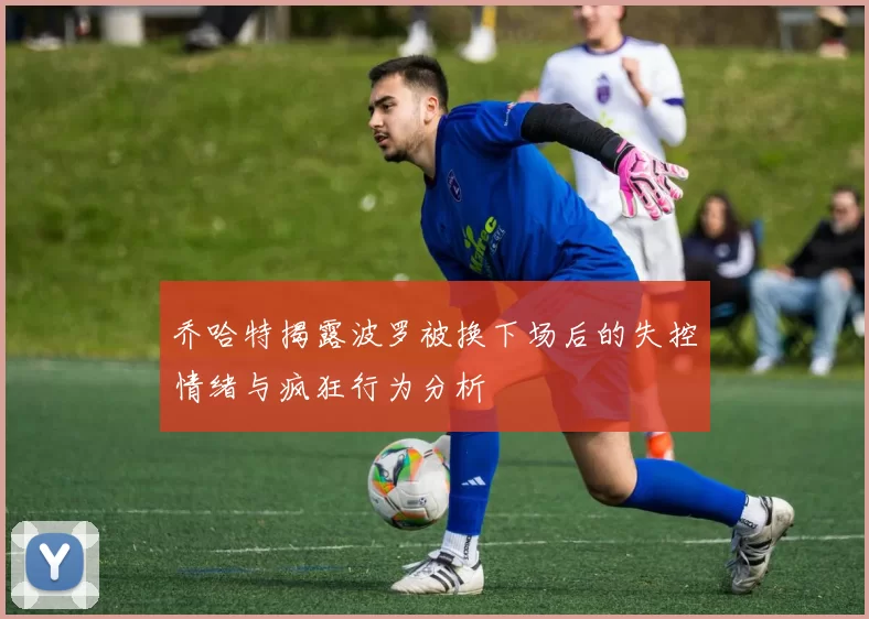 乔哈特揭露波罗被换下场后的失控情绪与疯狂行为分析