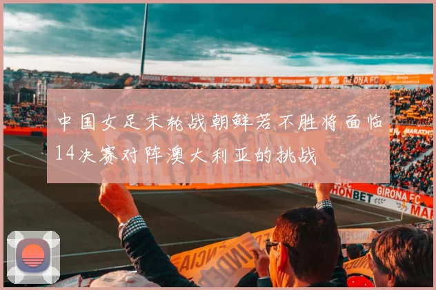 中国女足末轮战朝鲜若不胜将面临14决赛对阵澳大利亚的挑战